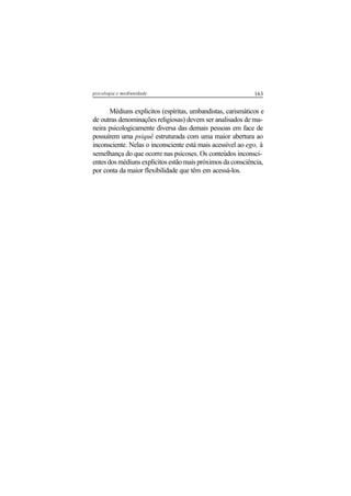 163psicologia e mediunidade
Médiuns explícitos (espíritas, umbandistas, carismáticos e
de outras denominações religiosas) devem ser analisados de ma-
neira psicologicamente diversa das demais pessoas em face de
possuírem uma psiquê estruturada com uma maior abertura ao
inconsciente. Nelas o inconsciente está mais acessível ao ego, à
semelhança do que ocorre nas psicoses. Os conteúdos inconsci-
entes dos médiuns explícitos estão mais próximos da consciência,
por conta da maior flexibilidade que têm em acessá-los.
 