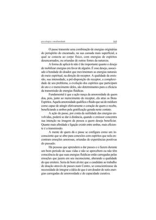 165psicologia e mediunidade
O passe transmite uma combinação de energias originárias
do perispírito do encarnado, na sua camada mais superficial, a
qual se conecta ao corpo físico, com energias de espíritos
desencarnados, ou oriundas de outras fontes da natureza.
A forma de aplicá-lo não é tão importante quanto o desejo
de mobilizar energias em favor de alguém. É esse desejo, associ-
ado à bondade do doador que movimentam as energias naturais
do meio espiritual, na direção do receptor. A qualidade da emis-
são, sua intensidade, a pré-disposição do receptor, a complexi-
dade de seu problema, a evolução dos espíritos que participam
do ato e o merecimento deles, são determinantes para a eficácia
da transmissão de energias fluídicas.
Fundamental é que a ação nasça da amorosidade de quem
doa, pois, junto ao merecimento do receptor, ela atrai os Bons
Espíritos.Aquelaamorosidadequalificaofluidoquesaidomédium
como capaz de atingir efetivamente o coração de quem o recebe,
beneficiando a ambos pela gratificação gerada neste contato.
A ação do passe, por conta da sutilidade das energias en-
volvidas, poderá se dar à distância, quando o emissor concentra
sua intenção na imagem da pessoa a quem deseja beneficiar.
Quanto mais afinidade e ligação existir entre ambas, mais eficien-
te é a transmissão.
A mente de quem dá o passe se configura como um in-
consciente que se abre para conexões com espíritos que nela en-
contram emoções amorosas, oriundas de experiências positivas
do passado.
Há pessoas que aprendem a dar passes e o fazem durante
um bom período de suas vidas e não se apercebem ou não têm
consciência de que suas energias fluídicas estão carregadas pelas
emoções que jazem em seu inconsciente, alterando a qualidade
do que emitem. Seria de bom alvitre que o candidato ao trabalho
de doação através de passes num Centro, se conscientizasse da
necessidade de integrar a idéia de que é um doador de sutis ener-
gias carregadas de amorosidade e de capacidade curativa.
 