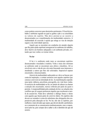 168 adenáuer novaes
como podem concorrer para demissões pertinentes. O local de tra-
balho é ambiente sagrado no qual se ganha o pão e se consolidam
os valores do espírito. Não deve prestar-se ao socorro a
desencarnados ou a manifestações da mediunidade ostensiva. A
mediunidade ali exercida é aquela que atinge as vias da intuição
segura e da criatividade operosa.
Aquele que se encontrar em condições de atender alguém
que lhe pede ajuda espiritual emergencial no ambiente de trabalho,
deve fazê-lo em horários adequados e em ambiente privado, evi-
tando que isso venha a se tornar rotina.
No lar
O lar é o ambiente onde mais se encontram espíritos
desencarnados vinculados à matéria. Volta e meia eles retornam
ao ambiente onde se encontram seus afetos e desafetos. Ali se
envolvem com a vida de um e de outro buscando seus interesses e
atendendo a outros que lhes são solicitados. Impossível separar
encarnados e desencarnados.
Através da mediunidade sadia pode-se e deve-se buscar, por
conta da inspiração, o contato amistoso com aqueles espíritos que
conosco convivem na intimidade do lar. As manifestações espontâ-
neas (pela vidência, psicofonia, psicografia, etc.) são bem vindas.
O exercício da mediunidade no lar, no intuito de educar ou chamar
a atenção dos encarnados, merece reflexão por parte de quem o
permite. A responsabilidade pela condução do lar e as soluções dos
conflitos que ali surgem pertencem àqueles que receberam a tare-
fa de assumi-los. Nada deve substituir o diálogo franco e direto
com aqueles que fazem parte do convívio diário. Os espíritos não
devem ser tomados à conta de substitutos das obrigações dos res-
ponsáveis pela educação no lar. No lar, não são os espíritos, por
melhores e mais elevados que sejam, que devem decidir a pertinência
ou o momento de se comunicarem mediunicamente, mas o respon-
sável pelo lar, pois sempre deve caber a ele o domínio do que ali
ocorre.
 