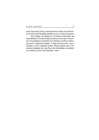 17psicologia e mediunidade
conta. Da mesma forma, as transmissões de saber e de sentimen-
tos ocorrem pela faculdade mediúnica que as criaturas possuem.
Será sempre um desafio ao ser humano transcender sua
materialidade. Por muito tempo buscará em seu corpo e de acor-
do com paradigmas enraizados nas estruturas cerebrais explica-
ções para o psiquismo humano. A linha divisória entre o que é
material e o que é espiritual inexiste. Mesmo aqueles que se en-
contram desligados do corpo físico têm dificuldade em estabele-
cer a diferença entre uma dimensão e outra.
 