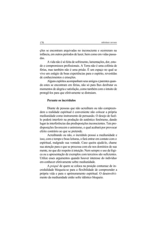170 adenáuer novaes
ções se encontram arquivadas no inconsciente e ocorreram na
infância, em outros períodos de lazer, bem como em vidas passa-
das.
A vida não é só feita de sofrimento, lamentações, dor, estu-
do e compromissos profissionais. A Terra não é uma colônia de
férias, mas também não é uma prisão. É um espaço no qual se
vive um estágio de boas experiências para o espírito, revestidas
de conhecimentos e emoções.
Algunsespíritosacompanhamseusamigoseparentesquan-
do estes se encontram em férias, não só para lhes desfrutar os
momentos de alegria e satisfação, como também com o intuito de
protegê-los para que efetivamente se distraiam.
Perante os incrédulos
Diante de pessoas que não acreditam ou não compreen-
dem a realidade espiritual é conveniente não colocar a própria
mediunidade como instrumento de persuasão. O desejo de fazê-
lo poderá interferir na produção do autêntico fenômeno, dando
lugar às interferências das predisposições inconscientes. Tais pre-
disposições favorecem o animismo, o qual acabará por provocar
efeito contrário ao que se pretende.
Acreditando ou não, o incrédulo possui a mediunidade e
isso, com o tempo e boas leituras, o fará entrar em contato com o
espiritual, malgrado sua vontade. Caso queira ajudá-lo, chame
sua atenção para o que se processa com ele nos domínios de sua
mente, no que diz respeito à intuição. Nem sempre o uso da lógi-
ca ou a apresentação de exemplos com terceiros são suficientes.
Utilize esses argumentos quando houver interesse do indivíduo
em conhecer efetivamente sobre mediunidade.
A psiquê de quem se coloca na posição contumaz de in-
credulidade bloqueia-se para a flexibilidade de compreender a
própria vida e para o aprimoramento espiritual. O desenvolvi-
mento da mediunidade então sofre idêntico bloqueio.
 