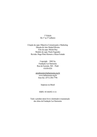 1ª Edição
Do 1º ao 5º milheiro
Criação da capa: Objectiva Comunicação e Marketing
Direção de Arte: Rafael Oliveira
Foto da capa: Michel Ray
Modelo de capa: Paulo Fagundes
Revisão: Hugo Pinto Homem e Sílzen Furtado
Copyright ©2002 by
Fundação Lar Harmonia
Rua da Fazenda, 560 – Piatã
41650-020
atendimento@larharmonia.org.br
www.larharmonia.org.br
fone-fax: (071) 286-7796
Impresso no Brasil
ISBN: 85-86492-11-6
Todo o produto deste livro é destinado à manutenção
das obras da Fundação Lar Harmonia
 