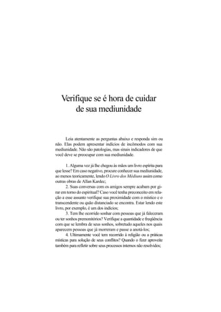 Verifique se é hora de cuidar
de sua mediunidade
Leia atentamente as perguntas abaixo e responda sim ou
não. Elas podem apresentar indícios de incômodos com sua
mediunidade. Não são patologias, mas sinais indicadores de que
você deve se preocupar com sua mediunidade.
1. Alguma vez já lhe chegou às mãos um livro espírita para
que lesse? Em caso negativo, procure conhecer sua mediunidade,
ao menos teoricamente, lendoO Livro dos Médiuns assimcomo
outras obras de Allan Kardec;
2. Suas conversas com os amigos sempre acabam por gi-
rar em torno do espiritual? Caso você tenha preconceito em rela-
ção a esse assunto verifique sua proximidade com o místico e o
transcendente ou quão distanciado se encontra. Estar lendo este
livro, por exemplo, é um dos indícios;
3. Tem lhe ocorrido sonhar com pessoas que já faleceram
ou ter sonhos premonitórios? Verifique a quantidade e freqüência
com que se lembra de seus sonhos, sobretudo aqueles nos quais
aparecem pessoas que já morreram e passe a anotá-los;
4. Ultimamente você tem recorrido à religião ou a práticas
místicas para solução de seus conflitos? Quando o fizer aproveite
também para refletir sobre seus processos internos não resolvidos;
 