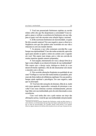 23psicologia e mediunidade
5. Você tem presenciado fenômenos espíritas ou ouvido
relatos sobre eles que lhe despertaram a curiosidade? Caso ne-
gativo, passe a verificar a ocorrência de fenômenos em sua vida,
para os quais você não encontre uma solução lógica e racional;
6. Já lhe ocorreram fenômenos de sincronicidade2
, os quais
lhe têm causado surpresa? Em caso negativo, passe a observar a
freqüência com que eles podem estar ocorrendo em sua vida e
relacione-os com seu mundo interior;
7. As pessoas a sua volta costumam convidar-lhe a que
busque sua espiritualidade? Caso não tenha acontecido, aproveite
agora para atender ao apelo e entrar em contato com o sagrado
em você. Não espere mais tempo, pois a vida nos convida de
muitas maneiras quando estamos preparados;
8. Tem surgido, internamente em você, o desejo forte de se
ligar a uma religião ou ao desenvolvimento de sua mediunidade?
Não espere que o desejo surja; dedique-se desde já a seu
desenvolvimento espiritual, a fim de não desencarnar sem iniciar
o encontro com o divino;
9. Têm ocorrido alterações freqüentes na qualidade de seu
sono? Verifique se você tem tido muita insônia ou pesadelos, pois
essessãofortesindíciosdeinfluênciasespirituais.Emcasopositivo,
busque ajuda espiritual e psicológica. Em caso negativo, nada
que se preocupar;
10. Você tem tido sensações de desmaio, falta de ar, medo
sem causa aparente, taquicardia e sensação de presenças a sua
volta? Caso esses sintomas ocorram simultaneamente, procure
logo lidar com sua mediunidade, pois ela está relacionada a essas
ocorrências.
Caso você tenha dito sim a pelo menos um terço das
afirmações acima, é sinal de que sua mediunidade está precisando
2
Principio da conexão acausal. Quando dois fenômenos, sendo um deles interno e o
outro externo, se correlacionam sem que haja uma lógica explicação para tal, diz-se
que se trata da sincronicidade. Por exemplo: pensar numa pessoa e em seguida
observar alguns números do telefone dela na placa de um carro que vê passar na rua.
 