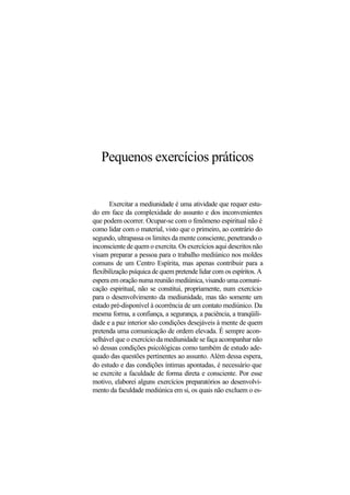 Pequenos exercícios práticos
Exercitar a mediunidade é uma atividade que requer estu-
do em face da complexidade do assunto e dos inconvenientes
que podem ocorrer. Ocupar-se com o fenômeno espiritual não é
como lidar com o material, visto que o primeiro, ao contrário do
segundo, ultrapassa os limites da mente consciente, penetrando o
inconsciente de quem o exercita. Os exercícios aqui descritos não
visam preparar a pessoa para o trabalho mediúnico nos moldes
comuns de um Centro Espírita, mas apenas contribuir para a
flexibilização psíquica de quem pretende lidar com os espíritos. A
espera em oração numa reunião mediúnica, visando uma comuni-
cação espiritual, não se constitui, propriamente, num exercício
para o desenvolvimento da mediunidade, mas tão somente um
estado pré-disponível à ocorrência de um contato mediúnico. Da
mesma forma, a confiança, a segurança, a paciência, a tranqüili-
dade e a paz interior são condições desejáveis à mente de quem
pretenda uma comunicação de ordem elevada. É sempre acon-
selhável que o exercício da mediunidade se faça acompanhar não
só dessas condições psicológicas como também de estudo ade-
quado das questões pertinentes ao assunto. Além dessa espera,
do estudo e das condições íntimas apontadas, é necessário que
se exercite a faculdade de forma direta e consciente. Por esse
motivo, elaborei alguns exercícios preparatórios ao desenvolvi-
mento da faculdade mediúnica em si, os quais não excluem o es-
 