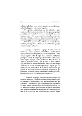 26 adenáuer novaes
tudo, a oração, bem como outros requisitos recomendados por
Allan Kardec para o trato com os espíritos.
Os exercícios que relacionei não são suficientes a quem
queira trabalhar mediunicamente, pois são apenas preparação
psicológicaparaoiniciododesenvolvimentodafaculdade.Àqueles
que alcançarem êxitos nesses exercícios, aconselho a que procu-
rem uma instituição espírita, se dediquem ao estudo e recebam
orientação de pessoas mais experientes com a mediunidade.
Evite fazer estes exercícios indiscriminadamente. Escolha
um deles por um período de tempo, só iniciando outro tipo após
avaliar resultados anteriores.
1. Coloque-se disponível à captação de idéias novas, em
mesmo dia e horário na semana, por uma hora. Escolha um local
silencioso de sua casa no qual nada o incomode. Sentado à mesa,
coloque algumas folhas de papel ofício e caneta à sua frente e,
por aquele período de tempo, aguarde o impulso natural de es-
crever alguma idéia que não lhe seja habitual. Antes do início do
exercício, faça uma oração, a fim de atrair os Bons Espíritos.
Faça o exercício no mínimo durante dois meses e no máximo por
quatro meses. Mostre a eventual produção a alguém que seja
experiente com mediunidade. As eventuais manifestações que
possam lhe deixar com receios ou ocorrências desagradáveis, que
porventura aconteçam, devem ser levadas à mesma pessoa ex-
periente, antes de se dar continuidade ao exercício.
2. Peça a um amigo que separe três objetos quaisquer sem
que você saiba quais e coloque-os dentro de uma caixa de sapa-
to, fechando-a e embrulhando-a com papel de presente. Em pre-
sença dele, e num local em que não haja interferência de tercei-
ros, tente, apenas colocando uma de suas mãos em cima da cai-
xa, perceber e descrever quais objetos se encontram em seu inte-
rior. Seu amigo anotará suas observações. Você deverá estar sen-
tado, a caixa à sua frente em cima de uma mesa. Antes de colocar
 
