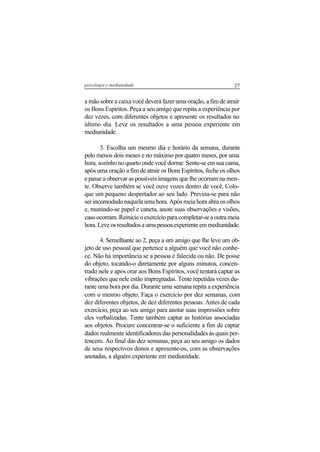 27psicologia e mediunidade
a mão sobre a caixa você deverá fazer uma oração, a fim de atrair
os Bons Espíritos. Peça a seu amigo que repita a experiência por
dez vezes, com diferentes objetos e apresente os resultados no
último dia. Leve os resultados a uma pessoa experiente em
mediunidade.
3. Escolha um mesmo dia e horário da semana, durante
pelo menos dois meses e no máximo por quatro meses, por uma
hora, sozinho no quarto onde você dorme. Sente-se em sua cama,
após uma oração a fim de atrair os Bons Espíritos, feche os olhos
e passe a observar as possíveis imagens que lhe ocorram na men-
te. Observe também se você ouve vozes dentro de você. Colo-
que um pequeno despertador ao seu lado. Previna-se para não
ser incomodado naquela uma hora. Após meia hora abra os olhos
e, munindo-se papel e caneta, anote suas observações e visões,
caso ocorram. Reinicie o exercício para completar-se a outra meia
hora.Leveosresultadosaumapessoaexperienteemmediunidade.
4. Semelhante ao 2, peça a um amigo que lhe leve um ob-
jeto de uso pessoal que pertence a alguém que você não conhe-
ce. Não há importância se a pessoa é falecida ou não. De posse
do objeto, tocando-o diretamente por alguns minutos, concen-
trado nele e após orar aos Bons Espíritos, você tentará captar as
vibrações que nele estão impregnadas. Tente repetidas vezes du-
rante uma hora por dia. Durante uma semana repita a experiência
com o mesmo objeto. Faça o exercício por dez semanas, com
dez diferentes objetos, de dez diferentes pessoas. Antes de cada
exercício, peça ao seu amigo para anotar suas impressões sobre
eles verbalizadas. Tente também captar as histórias associadas
aos objetos. Procure concentrar-se o suficiente a fim de captar
dados realmente identificadores das personalidades às quais per-
tencem. Ao final das dez semanas, peça ao seu amigo os dados
de seus respectivos donos e apresente-os, com as observações
anotadas, a alguém experiente em mediunidade.
 