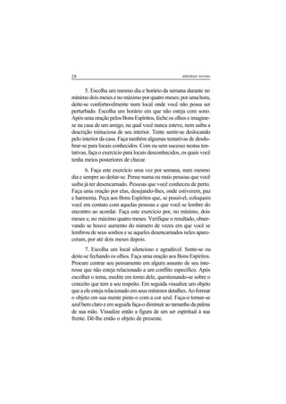 28 adenáuer novaes
5. Escolha um mesmo dia e horário da semana durante no
mínimo dois meses e no máximo por quatro meses; por uma hora,
deite-se confortavelmente num local onde você não possa ser
perturbado. Escolha um horário em que não esteja com sono.
Após uma oração pelos Bons Espíritos, feche os olhos e imagine-
se na casa de um amigo, na qual você nunca esteve, nem saiba a
descrição minuciosa de seu interior. Tente sentir-se deslocando
pelo interior da casa. Faça também algumas tentativas de desdo-
brar-se para locais conhecidos. Com ou sem sucesso nestas ten-
tativas, faça o exercício para locais desconhecidos, os quais você
tenha meios posteriores de checar.
6. Faça este exercício uma vez por semana, num mesmo
dia e sempre ao deitar-se. Pense numa ou mais pessoas que você
saiba já ter desencarnado. Pessoas que você conheceu de perto.
Faça uma oração por elas, desejando-lhes, onde estiverem, paz
e harmonia. Peça aos Bons Espíritos que, se possível, coloquem
você em contato com aquelas pessoas e que você se lembre do
encontro ao acordar. Faça este exercício por, no mínimo, dois
meses e, no máximo quatro meses. Verifique o resultado, obser-
vando se houve aumento do número de vezes em que você se
lembrou de seus sonhos e se aqueles desencarnados neles apare-
ceram, por até dois meses depois.
7. Escolha um local silencioso e agradável. Sente-se ou
deite-se fechando os olhos. Faça uma oração aos Bons Espíritos.
Procure centrar seu pensamento em algum assunto de seu inte-
resse que não esteja relacionado a um conflito específico. Após
escolher o tema, medite em torno dele, questionando-se sobre o
conceito que tem a seu respeito. Em seguida visualize um objeto
que a ele esteja relacionado em seus mínimos detalhes. Ao formar
o objeto em sua mente pinte-o com a cor azul. Faça-o tornar-se
azul bem claro e em seguida faça-o diminuir ao tamanho da palma
de sua mão. Visualize então a figura de um ser espiritual à sua
frente. Dê-lhe então o objeto de presente.
 