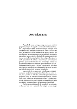 Aos psiquiatras
Pretensão de minha parte querer algo ensinar aos médicos
psiquiatras, no que diz respeito a assuntos de sua área profissio-
nal. Um psicólogo é apenas um profissional que “enxerga” o ser
comportamental, buscando entender-lhe as razões e motivações
a fim de mostrá-las visando sua adequação psíquica. Porém, um
psicólogo que acrescenta uma percepção espiritual, talvez tenha
algo a dizer, sem arrogância e destituído de qualquer intenção de
desmerecer ou diminuir a psiquiatria. A abordagem da psiquiatria
ainda gira em torno do sintoma e da química que supostamente o
provoca. Quando não aliada a uma psicoterapia, a ação dos
psicofármacos por ela utilizados será apenas paliativa e, às vezes,
protelatória de uma efetiva cura. Da mesma forma, em certos
casos, sem os psicofármacos será impossível ao doente suportar
a pressão do inconsciente sobre sua consciência.
Imprescindíveis os recursos dos psicofármacos, principal-
mente nas tendências auto-destrutivas. Sem eles, em certos ca-
sos, não é possível ao indivíduo portador de graves transtornos
psíquicos, conter ou reduzir os efeitos da pressão que sofre na
consciência.Medicaçõesadministradasemdosesadequadasatin-
gem o sistema nervoso central inibindo a captação pelo córtex
cerebral dos impulsos oriundos do inconsciente perispiritual.
O córtex cerebral é extensão da consciência na qual o ego
se fixa para lidar com a realidade. Sua inibição permite ao ego
 