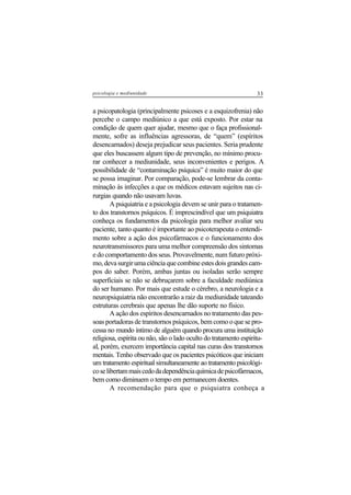 33psicologia e mediunidade
a psicopatologia (principalmente psicoses e a esquizofrenia) não
percebe o campo mediúnico a que está exposto. Por estar na
condição de quem quer ajudar, mesmo que o faça profissional-
mente, sofre as influências agressoras, de “quem” (espíritos
desencarnados) deseja prejudicar seus pacientes. Seria prudente
que eles buscassem algum tipo de prevenção, no mínimo procu-
rar conhecer a mediunidade, seus inconvenientes e perigos. A
possibilidade de “contaminação psíquica” é muito maior do que
se possa imaginar. Por comparação, pode-se lembrar da conta-
minação às infecções a que os médicos estavam sujeitos nas ci-
rurgias quando não usavam luvas.
A psiquiatria e a psicologia devem se unir para o tratamen-
to dos transtornos psíquicos. É imprescindível que um psiquiatra
conheça os fundamentos da psicologia para melhor avaliar seu
paciente, tanto quanto é importante ao psicoterapeuta o entendi-
mento sobre a ação dos psicofármacos e o funcionamento dos
neurotransmissores para uma melhor compreensão dos sintomas
e do comportamento dos seus. Provavelmente, num futuro próxi-
mo,devasurgirumaciênciaquecombineestesdoisgrandescam-
pos do saber. Porém, ambas juntas ou isoladas serão sempre
superficiais se não se debruçarem sobre a faculdade mediúnica
do ser humano. Por mais que estude o cérebro, a neurologia e a
neuropsiquiatria não encontrarão a raiz da mediunidade tateando
estruturas cerebrais que apenas lhe dão suporte no físico.
A ação dos espíritos desencarnados no tratamento das pes-
soas portadoras de transtornos psíquicos, bem como o que se pro-
cessa no mundo íntimo de alguém quando procura uma instituição
religiosa, espírita ou não, são o lado oculto do tratamento espiritu-
al, porém, exercem importância capital nas curas dos transtornos
mentais. Tenho observado que os pacientes psicóticos que iniciam
um tratamento espiritual simultaneamente ao tratamento psicológi-
coselibertammaiscedodadependênciaquímicadepsicofármacos,
bem como diminuem o tempo em permanecem doentes.
A recomendação para que o psiquiatra conheça a
 