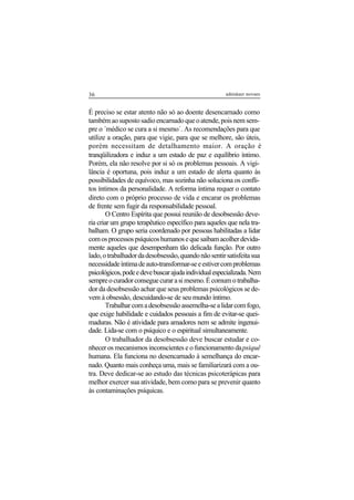 36 adenáuer novaes
É preciso se estar atento não só ao doente desencarnado como
tambémaosupostosadioencarnadoqueoatende,poisnemsem-
pre o ´médico se cura a si mesmo´. As recomendações para que
utilize a oração, para que vigie, para que se melhore, são úteis,
porém necessitam de detalhamento maior. A oração é
tranqüilizadora e induz a um estado de paz e equilíbrio íntimo.
Porém, ela não resolve por si só os problemas pessoais. A vigi-
lância é oportuna, pois induz a um estado de alerta quanto às
possibilidades de equívoco, mas sozinha não soluciona os confli-
tos íntimos da personalidade. A reforma íntima requer o contato
direto com o próprio processo de vida e encarar os problemas
de frente sem fugir da responsabilidade pessoal.
O Centro Espírita que possui reunião de desobsessão deve-
ria criar um grupo terapêutico específico para aqueles que nela tra-
balham. O grupo seria coordenado por pessoas habilitadas a lidar
comosprocessospsíquicoshumanosequesaibamacolherdevida-
mente aqueles que desempenham tão delicada função. Por outro
lado,otrabalhadordadesobsessão,quandonãosentirsatisfeitasua
necessidadeíntimadeauto-transformar-seeestivercomproblemas
psicológicos,podeedevebuscarajudaindividualespecializada.Nem
sempreocuradorconseguecurarasimesmo.Écomumotrabalha-
dor da desobsessão achar que seus problemas psicológicos se de-
vem à obsessão, descuidando-se de seu mundo íntimo.
Trabalharcomadesobsessãoassemelha-sealidarcomfogo,
que exige habilidade e cuidados pessoais a fim de evitar-se quei-
maduras. Não é atividade para amadores nem se admite ingenui-
dade. Lida-se com o psíquico e o espiritual simultaneamente.
O trabalhador da desobsessão deve buscar estudar e co-
nhecer os mecanismos inconscientes e o funcionamento dapsiquê
humana. Ela funciona no desencarnado à semelhança do encar-
nado. Quanto mais conheça uma, mais se familiarizará com a ou-
tra. Deve dedicar-se ao estudo das técnicas psicoterápicas para
melhor exercer sua atividade, bem como para se prevenir quanto
às contaminações psíquicas.
 