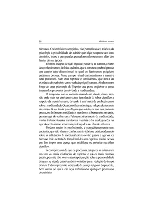 38 adenáuer novaes
humanos. O cientificismo empirista, não permitindo aos teóricos da
psicologia a possibilidade de admitir que algo escapasse aos seus
domínios, levou a que grandes pensadores não ousassem além dos
limites de sua época.
Emboraincapazdetudoexplicar,poder-se-iaadmitir,apartir
dosconhecimentosdafísicaquântica,queaestruturacerebralgerasse
um campo tetra-dimensional no qual os fenômenos psíquicos
pudessem ocorrer. Nesse campo virtual encontraríamos a mente e
seus processos. Nem esta hipótese é considerada, que dirá a da
existênciadoperispíritocomosededa psiquêhumana.Aindaestamos
longe de uma psicologia do Espírito que possa englobar a gama
imensa dos processos envolvendo a mediunidade.
O terapeuta, que se encontra atuando no século vinte e um,
não pode mais ser conivente com a ignorância do saber científico a
respeito da mente humana, devendo ir em busca de conhecimentos
sobreamediunidade.Quandoofizersaberáque,independentemente
da crença, fé ou teoria psicológica que adote, ou que seu paciente
possua,osfenômenosmediúnicosinterferemsobremaneiranosentir,
pensareagirdoserhumano.Pelodesconhecimentodamediunidade,
muitos tratamentos dos transtornos mentais e das inadequações no
agir do ser humano se tornam prolongados ou não são eficazes.
Perdem muito os profissionais, e conseqüentemente seus
pacientes,quenãotêmumconhecimentoteóricoepráticoadequado
sobre as influências da mediunidade no sentir, pensar e agir do ser
humano. Não se trata de transformá-los em espíritas, muito menos
em lhes impor uma crença que modifique ou perturbe seu olhar
científico.
A compreensão de que os processos psíquicos se estruturam
em uma ou mais existências do Espírito, e sob os mais diversos
papéis,permitenãosóumamaiorpercepçãosobreapersonalidade
dequemseatendecomotambémcontribuiparaareduçãodotempo
decura.Talcompreensãoindependedacrençareligiosadopaciente,
bem como de que a ele seja verbalizado qualquer postulado
doutrinário.
 