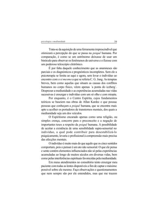 39psicologia e mediunidade
Trata-sedaaquisiçãodeumaferramentaimprescindívelque
otimizará a percepção do que se passa na psiquê humana. Por
comparação, é como se um astrônomo deixasse de usar um
binóculo para observar os fenômenos do universo e o fizesse com
um poderoso telescópio eletrônico.
É por falta daquele conhecimento que as anamneses são
parciais e os diagnósticos e prognósticos incompletos. Sem ele a
psicoterapia se limita ao aqui e agora, sem levar o indivíduo ao
encontro com osi mesmo a que se referia C. G. Jung. As terapias
breves, bem como aquelas que situam as causas dos conflitos
humanos no corpo físico, vêem apenas ´a ponta do iceberg´.
Desprezar a mediunidade e as experiências acumuladas nas vidas
sucessivas é enxergar o indivíduo com um só olho e com miopia.
Por enquanto, é o Centro Espírita, cujos fundamentos
teóricos se baseiem nas obras de Allan Kardec e que possua
pessoas que conheçam a psiquê humana, que se encontra mais
apto a acolher os portadores de transtornos mentais, dos quais a
mediunidade seja um dos veículos.
O Espiritismo encarado apenas como uma religião, ou
simples crença, concorre para o preconceito e a negação de
importantes teses a respeito da psiquê humana. A possibilidade
de aceitar a existência de uma sensibilidade supra-sensorial no
indivíduo, a qual pode contribuir para desestabilizá-lo
psiquicamente, levaria o profissional à compreensão mais precisa
das afecções mentais.
Oindivíduoémuitomaisdoqueaquiloqueoscincosentidos
comportam, pois o pensar é um ato não sensorial. O que ele pensa
e sente contém elementos influenciados não só pelas experiências
acumuladas ao longo de muitos séculos em diversas vidas, bem
comopelasinterferênciasespirituaisfavorecidaspelamediunidade.
Em meus atendimentos no consultório tento enxergar meu
paciente com todas as lentes disponíveis a fim de captar o máximo
possível sobre ele mesmo. Faço observações e questionamentos
que nem sempre são por ele entendidos, mas que me trazem
 