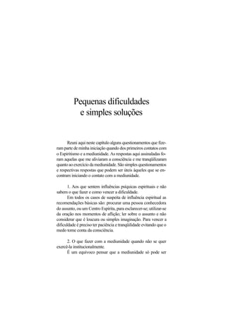 Pequenas dificuldades
e simples soluções
Reuni aqui neste capítulo alguns questionamentos que fize-
ram parte de minha iniciação quando dos primeiros contatos com
o Espiritismo e a mediunidade. As respostas aqui assinaladas fo-
ram aquelas que me aliviaram a consciência e me tranqüilizaram
quantoaoexercíciodamediunidade.Sãosimplesquestionamentos
e respectivas respostas que podem ser úteis àqueles que se en-
contram iniciando o contato com a mediunidade.
1. Aos que sentem influências psíquicas espirituais e não
sabem o que fazer e como vencer a dificuldade.
Em todos os casos de suspeita de influência espiritual as
recomendações básicas são: procurar uma pessoa conhecedora
do assunto, ou um Centro Espírita, para esclarecer-se; utilizar-se
da oração nos momentos de aflição; ler sobre o assunto e não
considerar que é loucura ou simples imaginação. Para vencer a
dificuldade é preciso ter paciência e tranqüilidade evitando que o
medo tome conta da consciência.
2. O que fazer com a mediunidade quando não se quer
exercê-la institucionalmente.
É um equívoco pensar que a mediunidade só pode ser
 