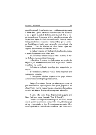 43psicologia e mediunidade
exercida na tarefa de esclarecimento a entidades desencarnadas
e num Centro Espírita. Quando a mediunidade for um incômodo
e não se queira exercitá-la da forma convencional, deve-se bus-
car outras formas de uso que aliviem a tensão provocada pelo
inconsciente aberto devido à sua manifestação. Antes de encon-
trar aquelas formas é necessário e imprescindível que se a conhe-
ça. Estudá-la em primeiro lugar. Aconselho a que se inicie pela
leitura de O Livro dos Médiuns, de Allan Kardec. Após isso,
algumas possibilidades são indicadas abaixo.
a) Dedicar-se a uma atividade, profissional ou não, na qual
o aconselhamento a terceiros faça parte;
b) Dedicar-se a uma atividade de cura, a exemplo do pas-
se, do Reiki, massagem terapêutica, etc.;
c) Participar de grupos de ajuda mútua, a exemplo das
Organizações Não Governamentais (ONGs) que visem a solida-
riedade e a paz social;
d) Praticar a meditação, levando a sério suas próprias in-
tuições;
e) Fazer retiros espirituais, visando entrar em contato com
sua natureza essencial;
f) Participar de trabalhos terapêuticos em grupo a fim de
conectar-se ao sentido principal de sua vida.
Independente dessas formas, que são uns poucos exem-
plos dentre muitos, a pessoa poderá, se o quiser, preparar-se em
algum Centro Espírita para dar passes, estudar a mediunidade ou
mesmo, aos poucos, desenvolvê-la em grupos adequados.
3. Como lidar com o desejo de comunicar-se apenas com
Bons Espíritos e com o chamado “Anjo de Guarda”.
Caso você se enquadre nesta categoria, isto é, seja um dos
que só querem se comunicar com espíritos bons, não se esqueça
de que existem todos os tipos de pessoas desencarnadas. Mes-
mo só querendo se comunicar com os bons, você está cercado
 
