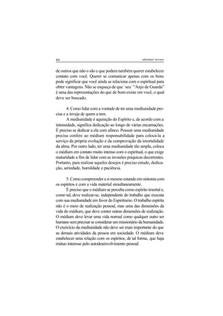 44 adenáuer novaes
de outros que não o são e que podem também querer estabelecer
contato com você. Querer se comunicar apenas com os bons
pode significar que você ainda se relaciona com o espiritual para
obter vantagens. Não se esqueça de que ´seu´ “Anjo de Guarda”
é uma das representações do que de bom existe em você, o qual
deve ser buscado.
4. Como lidar com a vontade de ter uma mediunidade pre-
cisa e a inveja de quem a tem.
A mediunidade é aquisição do Espírito e, de acordo com a
intensidade, significa dedicação ao longo de várias encarnações.
É preciso se dedicar a ela com afinco. Possuir uma mediunidade
precisa confere ao médium responsabilidade para colocá-la a
serviço da própria evolução e da comprovação da imortalidade
da alma. Por outro lado, ter uma mediunidade tão ampla, coloca
o médium em contato muito intenso com o espiritual, o que exige
maturidade a fim de lidar com as invasões psíquicas decorrentes.
Portanto, para realizar aqueles desejos é preciso estudo, dedica-
ção, seriedade, humildade e paciência.
5.Comocompreenderasimesmoestandoemsintoniacom
os espíritos e com a vida material simultaneamente.
É preciso que o médium se perceba como espírito imortal e,
como tal, deve realizar-se, independente do trabalho que executa
com sua mediunidade em favor do Espiritismo. O trabalho espírita
não é o meio de realização pessoal, mas uma das dimensões da
vida do médium, que deve conter outras dimensões de realização.
O médium deve levar uma vida normal como qualquer outro ser
humanosemprecisarseconsiderarummissionáriodahumanidade.
O exercício da mediunidade não deve ser mais importante do que
as demais atividades da pessoa em sociedade. O médium deve
estabelecer uma relação com os espíritos, de tal forma, que haja
mútuo interesse pelo autodesenvolvimento pessoal.
 