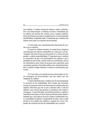 46 adenáuer novaes
seus médiuns. A melhor maneira de reduzir o medo é enfrentan-
do-o com determinação e confiança em Deus. Entendendo que
os espíritos são pessoas tão comuns como o próprio médium,
talvez ele diminua seu medo na medida que for se conscientizando
da falibilidade e fragilidade deles. É importante que o médium não
atribua tanto poder aos espíritos desencarnados.
9. Como lidar com o deslumbramento decorrente do con-
tato com os espíritos.
É comum ao médium iniciante, ao receber boas e elogiosas
comunicações dos espíritos, deslumbrar-se e achar que é um pri-
vilegiado. Não sabe ele que esse fato pode ser o começo de uma
grande e solitária responsabilidade. É importante que o médium
se conscientize de que é um intermediário dos espíritos e que a
qualidade do que recebe, embora tenha sua contribuição, deverá
ser submetida ao juízo crítico de pessoas mais experientes, para
sua própria segurança. Para lidar melhor com o deslumbramento,
deve o médium sempre submeter a outrem as comunicações que
recebe.
10. Como lidar com aquelas pessoas interessadas em ob-
ter mensagens de desencarnados, que não sabem que isto
independe do médium.
É muito importante para o médium que ele seja transparente
no exercício de sua mediunidade. Deve sempre que necessário
esclareceràspessoassobrecomofuncionamascomunicaçõesdos
espíritos. Dizer-lhes que não se tem o domínio sobre a vida dos
espíritos e que, mesmo que queiram se comunicar, nem sempre o
conseguem. A quem lhe pede, recomendar paciência e explicar a
importânciadaoraçãoemfavordapessoadesencarnada,dandoa
entender que o ciclo dela na Terra já se findou. Fundamental é ter-
se a humildade de admitir a incapacidade de obter o que se pede
devido ao livre arbítrio dos espíritos e, quando for o caso, a de-
pender das restrições do tipo de mediunidade que se possui.
 