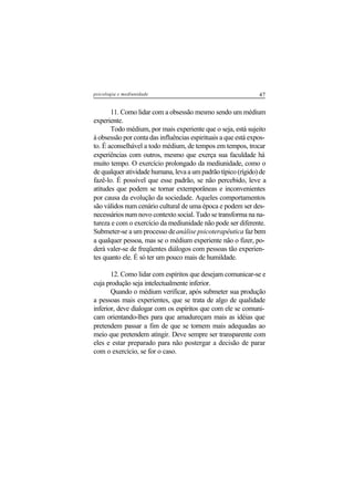 47psicologia e mediunidade
11. Como lidar com a obsessão mesmo sendo um médium
experiente.
Todo médium, por mais experiente que o seja, está sujeito
à obsessão por conta das influências espirituais a que está expos-
to. É aconselhável a todo médium, de tempos em tempos, trocar
experiências com outros, mesmo que exerça sua faculdade há
muito tempo. O exercício prolongado da mediunidade, como o
de qualquer atividade humana, leva a um padrão típico (rígido) de
fazê-lo. É possível que esse padrão, se não percebido, leve a
atitudes que podem se tornar extemporâneas e inconvenientes
por causa da evolução da sociedade. Aqueles comportamentos
são válidos num cenário cultural de uma época e podem ser des-
necessários num novo contexto social. Tudo se transforma na na-
tureza e com o exercício da mediunidade não pode ser diferente.
Submeter-se a um processo deanálise psicoterapêutica fazbem
a qualquer pessoa, mas se o médium experiente não o fizer, po-
derá valer-se de freqüentes diálogos com pessoas tão experien-
tes quanto ele. É só ter um pouco mais de humildade.
12. Como lidar com espíritos que desejam comunicar-se e
cuja produção seja intelectualmente inferior.
Quando o médium verificar, após submeter sua produção
a pessoas mais experientes, que se trata de algo de qualidade
inferior, deve dialogar com os espíritos que com ele se comuni-
cam orientando-lhes para que amadureçam mais as idéias que
pretendem passar a fim de que se tornem mais adequadas ao
meio que pretendem atingir. Deve sempre ser transparente com
eles e estar preparado para não postergar a decisão de parar
com o exercício, se for o caso.
 