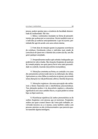 49psicologia e mediunidade
pessoa, podem apontar para a existência da faculdade denomi-
nada de mediunidade. São eles:
1. Idéias e sentimentos inusitados na forma de pressenti-
mentos que acabam por se concretizar. Ocorre também como se
o indivíduo já soubesse antecipadamente o que irá ocorrer, per-
mitindo-lhe agir de acordo com uma certeza interna;
2. Forte dose de intuição quanto às pequenas ocorrências
do cotidiano. Geralmente coloca o indivíduo num estado de
consciência de quem tem o domínio dos eventos do dia, sem lhe
gerar qualquer ansiedade;
3. Arrependimentos tardios após atitudes inadequadas que
poderiam ter sido evitadas. São situações freqüentes de ausência
de vontade própria, nas quais parece haver uma outra personali-
dade no controle, trazendo desconforto momentâneo;
4. Alterações constantes na forma, no conteúdo e no curso
dos pensamentos promovendo desvio na elaboração das idéias.
Apresentam-se como falhas ou ausências no pensar, provocando
sérias alterações na vida profissional, afetiva e familiar da pessoa;
5. Alterações orgânicas e da senso-percepção não atribu-
íveis a fatores funcionais nem a interferências psicossomáticas.
Tais alterações podem ir do desconforto orgânico a alterações
significativas nos cinco sentidos físicos, os quais podem se tornar
hipo ou hiper-sensíveis;
6. Ocorrências repetitivas de sonhos premonitórios ou de
sonhos freqüentes com pessoas que já morreram. Freqüentes
sonhos nos quais eventos futuros são vistos pelo sonhador, en-
volvendo terceiros ou a si mesmo, como também sonhos com
pessoas, parentes ou não, já desencarnados e que parecem que-
rer transmitir alguma mensagem;
 