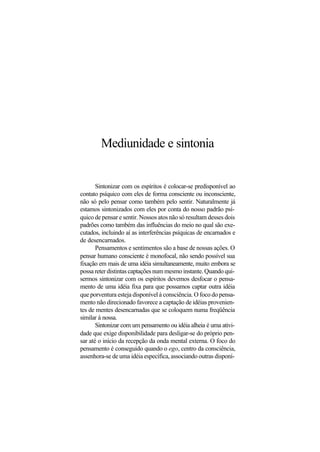 Mediunidade e sintonia
Sintonizar com os espíritos é colocar-se predisponível ao
contato psíquico com eles de forma consciente ou inconsciente,
não só pelo pensar como também pelo sentir. Naturalmente já
estamos sintonizados com eles por conta do nosso padrão psí-
quico de pensar e sentir. Nossos atos não só resultam desses dois
padrões como também das influências do meio no qual são exe-
cutados, incluindo aí as interferências psíquicas de encarnados e
de desencarnados.
Pensamentos e sentimentos são a base de nossas ações. O
pensar humano consciente é monofocal, não sendo possível sua
fixação em mais de uma idéia simultaneamente, muito embora se
possa reter distintas captações num mesmo instante. Quando qui-
sermos sintonizar com os espíritos devemos desfocar o pensa-
mento de uma idéia fixa para que possamos captar outra idéia
que porventura esteja disponível à consciência. O foco do pensa-
mento não direcionado favorece a captação de idéias provenien-
tes de mentes desencarnadas que se coloquem numa freqüência
similar à nossa.
Sintonizar com um pensamento ou idéia alheia é uma ativi-
dade que exige disponibilidade para desligar-se do próprio pen-
sar até o início da recepção da onda mental externa. O foco do
pensamento é conseguido quando o ego, centro da consciência,
assenhora-se de uma idéia específica, associando outras disponí-
 