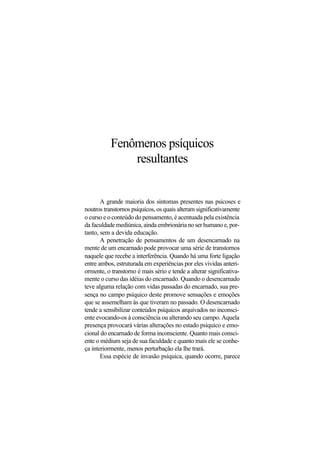 Fenômenos psíquicos
resultantes
A grande maioria dos sintomas presentes nas psicoses e
noutros transtornos psíquicos, os quais alteram significativamente
o curso e o conteúdo do pensamento, é acentuada pela existência
da faculdade mediúnica, ainda embrionária no ser humano e, por-
tanto, sem a devida educação.
A penetração de pensamentos de um desencarnado na
mente de um encarnado pode provocar uma série de transtornos
naquele que recebe a interferência. Quando há uma forte ligação
entre ambos, estruturada em experiências por eles vividas anteri-
ormente, o transtorno é mais sério e tende a alterar significativa-
mente o curso das idéias do encarnado. Quando o desencarnado
teve alguma relação com vidas passadas do encarnado, sua pre-
sença no campo psíquico deste promove sensações e emoções
que se assemelham às que tiveram no passado. O desencarnado
tende a sensibilizar conteúdos psíquicos arquivados no inconsci-
ente evocando-os à consciência ou alterando seu campo. Aquela
presença provocará várias alterações no estado psíquico e emo-
cional do encarnado de forma inconsciente. Quanto mais consci-
ente o médium seja de sua faculdade e quanto mais ele se conhe-
ça interiormente, menos perturbação ela lhe trará.
Essa espécie de invasão psíquica, quando ocorre, parece
 