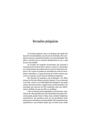 Invasões psíquicas
As invasões psíquicas a que o ser humano está sujeito não
decorrem da mediunidade, mas são por ela facilitadas. São ocor-
rências comuns no psiquismo humano sem serem patologias. São
idéias e emoções que se conectam abruptamente ao ego, o qual
fica por elas afetado.
As invasões são irrupções inconscientes que assomam à
consciência por força de fortes e densoscomplexos estruturados
em vidas passadas, que podem promover graves transtornos psí-
quicos. Os complexos podem ser acionados por conta de meca-
nismos automáticos, os quais decorrem de eventos externos que
a eles se conectam, ou por força de influências espirituais.
São afecções do psiquismo cuja erradicação é de difícil
alcance em face das íntimas conexões internas. O ego conectado
a um forte complexo, terá dificuldade dele desligar-se sem ajuda
externa. Da mesma forma, a ligação entre um desencarnado e um
encarnado, por causa de um forte sentimento entre eles, dificil-
mente é desfeita sem que um deles se modifique.
Todo ser humano possui guardadas no inconsciente, expe-
riências de vidas passadas que, pela intensidade da energia emo-
cional gerada quando foram vividas, ficam emitindo freqüências
características, que permitem atrair (ou são percebidas) outras
mentesqueseencontramnomesmopadrão.Sãoexatamenteessas
experiências e suas emoções típicas que revestem nosso modo
 