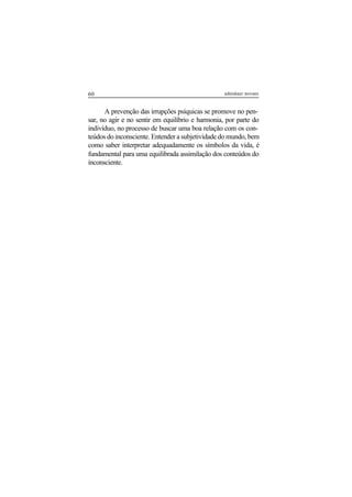 60 adenáuer novaes
A prevenção das irrupções psíquicas se promove no pen-
sar, no agir e no sentir em equilíbrio e harmonia, por parte do
indivíduo, no processo de buscar uma boa relação com os con-
teúdos do inconsciente. Entender a subjetividade do mundo, bem
como saber interpretar adequadamente os símbolos da vida, é
fundamental para uma equilibrada assimilação dos conteúdos do
inconsciente.
 