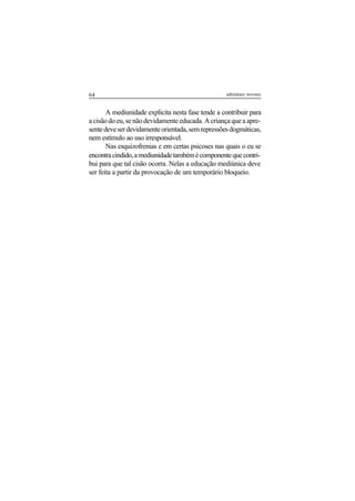 64 adenáuer novaes
A mediunidade explícita nesta fase tende a contribuir para
acisãodoeu,senãodevidamenteeducada.Acriançaqueaapre-
sentedeveserdevidamenteorientada,semrepressõesdogmáticas,
nem estímulo ao uso irresponsável.
Nas esquizofrenias e em certas psicoses nas quais o eu se
encontracindido,amediunidadetambémécomponentequecontri-
bui para que tal cisão ocorra. Nelas a educação mediúnica deve
ser feita a partir da provocação de um temporário bloqueio.
 