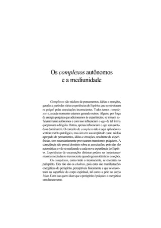Os complexos autônomos
e a mediunidade
Complexos são núcleos de pensamentos, idéias e emoções,
geradasapartirdasváriasexperiênciasdoEspírito,queseestruturam
na psiquê pelas associações inconscientes. Todos temos comple-
xos e, a cada momento estamos gerando outros. Alguns, por força
da energia psíquica que adicionamos às experiências, se tornam su-
ficientemente autônomos e com isso influenciam o ego de tal forma
quepassamadirigi-lo.Outros,apenasinfluenciamoego semcontu-
do o dominarem. O conceito de complexo não é aqui aplicado no
sentido restrito patológico, mas sim em sua amplitude como núcleo
agregado de pensamentos, idéias e emoções, resultante de experi-
ências, sem necessariamente provocarem transtornos psíquicos. A
consciência não possui domínio sobre as associações, pois elas são
automáticas e vão se realizando a cada nova experiência do Espíri-
to. Experiências de encarnações distintas podem ser instantanea-
menteconectadasnoinconscientequandogeramidênticasemoções.
Os complexos, como todo o inconsciente, se encontra no
perispírito. Eles não são os chakras, pois estes são manifestações
energéticas do perispírito, perceptíveis fisicamente e que se encon-
tram na superfície do corpo espiritual, tal como a pele no corpo
físico.Comissoquerodizerqueoperispíritoépsíquicoeenergético
simultaneamente.
 