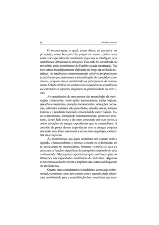 66 adenáuer novaes
O inconsciente, o qual, como disse, se encontra no
perispírito, como boa parte da psiquê ou mente, contém uma
vasta rede especialmente constituída, cujos nós se interligam pela
semelhança vibracional de emoções. Essa rede foi constituída no
perispírito pelas experiências do Espírito a cada encarnação. Ela
vem sendo arquetipicamente elaborada ao longo da evolução es-
piritual. As tendências comportamentais coletivas proporcionam
experiências que promovem a internalização de conteúdos emo-
cionais, os quais vão se constituindo na parte pessoal do incons-
ciente. O livre arbítrio em contato com as tendências arquetípicas
vai estruturar os aspectos singulares da personalidade no indiví-
duo.
As experiências de uma pessoa são preenchidas de moti-
vações conscientes, motivações inconscientes, idéias lógicas,
emoções conscientes, emoções inconscientes, sensações corpo-
rais, estímulos externos não percebidos, atitudes ativas, atitudes
inativas e o resultante racional e emocional de cada vivência. Es-
ses componentes, interagindo instantaneamente, geram um con-
junto, de um lado coeso e de outro conectado em suas partes, a
outras emoções de antigas experiências que se assemelham. A
conexão de partes dessas experiências com a energia psíquica
vinculada num tônus emocional a um ou mais arquétipos, caracte-
riza um complexo.
As experiências, nas quais ocorreram um contato com o
sagrado, o transcendente, o místico, a morte ou a divindade, ao
se associarem no inconsciente, formam complexos que se
conectam a funções específicas do perispírito responsáveis pela
mediunidade. São aquelas experiências que contribuem para as
alterações nas capacidades mediúnicas do indivíduo. Algumas
experiências as desenvolvem e ampliam-nas, outras as bloqueiam
ou atrofiam-nas.
Quanto mais consideramos o mediúnico como algo sobre-
natural, ou mesmo como um contato com o sagrado, mais estare-
mos contribuindo para a consolidação dos complexos que con-
 
