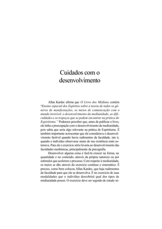 Cuidados com o
desenvolvimento
Allan Kardec afirma que O Livro dos Médiuns contém
“Ensino especial dos Espíritos sobre a teoria de todos os gê-
neros de manifestações, os meios de comunicação com o
mundo invisível, o desenvolvimento da mediunidade, as difi-
culdades e os tropeços que se podem encontrar na prática do
Espiritismo.” Podemos perceber que, antes de publicar o livro,
ele tinha a preocupação com o desenvolvimento da mediunidade,
pois sabia que seria algo relevante na prática do Espiritismo. É
também importante acrescentar que ele considerava o desenvol-
vimento factível quando havia rudimentos da faculdade, isto é,
quando o indivíduo observasse sinais de sua existência mais os-
tensiva. Para ele o exercício sério levaria ao desenvolvimento das
faculdades mediúnicas, principalmente da psicografia.
Desenvolver alguma coisa é fazê-la crescer na forma, na
quantidade e no conteúdo, através da própria natureza ou por
estímulos que acelerem o processo. Com respeito à mediunidade,
os meios se dão através do exercício contínuo e sistemático. É
preciso, como bem colocou Allan Kardec, que haja rudimentos
da faculdade para que ela se desenvolva. É no exercício de suas
modalidades que o indivíduo descobrirá qual dos tipos de
mediunidade possui. O exercício deve ser seguido de estudo sé-
 