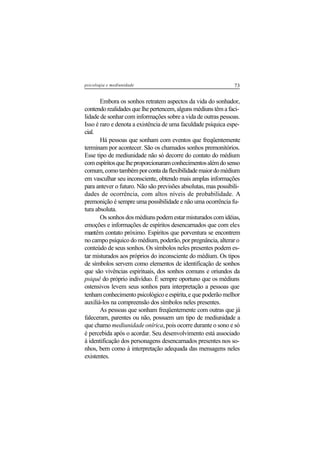 73psicologia e mediunidade
Embora os sonhos retratem aspectos da vida do sonhador,
contendo realidades que lhe pertencem, alguns médiuns têm a faci-
lidade de sonhar com informações sobre a vida de outras pessoas.
Isso é raro e denota a existência de uma faculdade psíquica espe-
cial.
Há pessoas que sonham com eventos que freqüentemente
terminam por acontecer. São os chamados sonhos premonitórios.
Esse tipo de mediunidade não só decorre do contato do médium
comespíritosquelheproporcionaramconhecimentosalémdosenso
comum,comotambémporcontadaflexibilidademaiordomédium
em vasculhar seu inconsciente, obtendo mais amplas informações
para antever o futuro. Não são previsões absolutas, mas possibili-
dades de ocorrência, com altos níveis de probabilidade. A
premonição é sempre uma possibilidade e não uma ocorrência fu-
tura absoluta.
Os sonhos dos médiuns podem estar misturados com idéias,
emoções e informações de espíritos desencarnados que com eles
mantêm contato próximo. Espíritos que porventura se encontrem
no campo psíquico do médium, poderão, por pregnância, alterar o
conteúdo de seus sonhos. Os símbolos neles presentes podem es-
tar misturados aos próprios do inconsciente do médium. Os tipos
de símbolos servem como elementos de identificação de sonhos
que são vivências espirituais, dos sonhos comuns e oriundos da
psiquê do próprio indivíduo. É sempre oportuno que os médiuns
ostensivos levem seus sonhos para interpretação a pessoas que
tenham conhecimento psicológico e espírita,e que poderão melhor
auxiliá-los na compreensão dos símbolos neles presentes.
As pessoas que sonham freqüentemente com outras que já
faleceram, parentes ou não, possuem um tipo de mediunidade a
que chamo mediunidade onírica, pois ocorre durante o sono e só
é percebida após o acordar. Seu desenvolvimento está associado
à identificação dos personagens desencarnados presentes nos so-
nhos, bem como à interpretação adequada das mensagens neles
existentes.
 