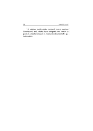 74 adenáuer novaes
O médium onírico (não confundir com o médium
sonambúlico) deve sempre buscar interpretar seus sonhos, se
possível conjuntamente com os parentes dos desencarnados que
neles surgem.
 