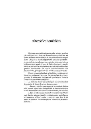 Alterações somáticas
O contato com espíritos desencarnados provoca uma liga-
ção muito próxima e, às vezes, demorada, entre perispíritos, po-
dendo promover a transferência de sintomas físicos de um para
outro. Uma pessoa encarnada poderá ter sensações que perten-
cem a um desencarnado, caso este mantenha um contato íntimo e
prolongado com aquela. A troca de fluidos favorecerá a transfe-
rência de sintomas. Da mesma forma ocorre no exercício prolon-
gado da mediunidade, em face do contato constante com
desencarnados, principalmente nas atividades de desobsessão.
Com o uso da mediunidade se flexibiliza o contato do mé-
dium com seu inconsciente, o que favorece a absorção pelo cor-
po físico de sensações e emoções nele guardadas na forma de
complexos densamente carregados.
As alterações físicas que ocorrem pelo uso da mediunidade
dependerão de fatores diversos, dentre os quais:
1. Densos complexos existentes no inconsciente. Quanto
mais intensos sejam, maior probabilidade de serem somatizados,
se não devidamente conscientizados e trabalhados pelo médium;
2.Tipodeindivíduodesencarnadoesuasintenções.Quanto
mais doentias sejam as entidades espirituais, maior sua influência
nociva sobre o médium e maior a chance por parte deste de ab-
sorver as emissões fluídicas negativas, tornando-se propenso a
doenças;
 