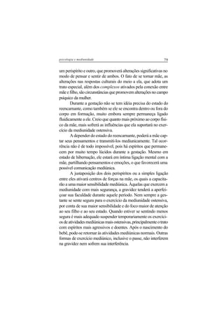 79psicologia e mediunidade
um perispírito e outro, que promoverá alterações significativas no
modo de pensar e sentir de ambos. O fato de se tornar mãe, as
alterações nas respostas culturais do meio a ela, que adota um
trato especial, além dos complexos ativados pela conexão entre
mãeefilho,sãocircunstânciasquepromovemalteraçõesnocampo
psíquico da mulher.
Durante a gestação não se tem idéia precisa do estado do
reencarnante, como também se ele se encontra dentro ou fora do
corpo em formação, muito embora sempre permaneça ligado
fluidicamente a ele. Creio que quanto mais próximo ao corpo físi-
co da mãe, mais sofrerá as influências que ela suportará no exer-
cício da mediunidade ostensiva.
A depender do estado do reencarnante, poderá a mãe cap-
tar seus pensamentos e transmiti-los mediunicamente. Tal ocor-
rência não é de todo impossível, pois há espíritos que permane-
cem por muito tempo lúcidos durante a gestação. Mesmo em
estado de hibernação, ele estará em íntima ligação mental com a
mãe, partilhando pensamentos e emoções, o que favorecerá uma
possível comunicação mediúnica.
A justaposição dos dois perispíritos ou a simples ligação
entre eles ativará centros de forças na mãe, os quais a capacita-
rão a uma maior sensibilidade mediúnica. Àquelas que exercem a
mediunidade com mais segurança, a gravidez tenderá a aperfei-
çoar sua faculdade durante aquele período. Nem sempre a ges-
tante se sente segura para o exercício da mediunidade ostensiva,
por conta de sua maior sensibilidade e do foco maior de atenção
ao seu filho e ao seu estado. Quando estiver se sentindo menos
segura é mais adequado suspender temporariamente os exercíci-
osdeatividadesmediúnicasmaisostensivas,principalmenteotrato
com espíritos mais agressivos e doentes. Após o nascimento do
bebê, pode-se retornar às atividades mediúnicas normais. Outras
formas de exercício mediúnico, inclusive o passe, não interferem
na gravidez nem sofrem sua interferência.
 