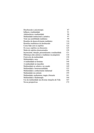 Desobsessão e psicoterapia 87
Infância e mediunidade 91
Adolescência e mediunidade 94
Mediunidade institucional e caritativa 97
Teste sua sensibilidade mediúnica 99
Reuniões de desenvolvimento mediúnico 116
Reuniões mediúnicas de desobsessão 119
Como lidar com os espíritos 122
Os maus espíritos ou obsessores 125
Medo de espíritos desencarnados 128
Inconsciente, intuição, pressentimento e mediunidade 131
Diferenças entre anímico e mediúnico no psiquismo 134
O proveito da mediunidade 138
Mediunidade e sexo 141
A mediunidade no feminino 144
A mediunidade no masculino 146
Mediunidade no solteiro e no casado 149
Mediunidade e homossexualidade 152
Mediunidade e conhecimento intelectual 156
Mediunidade nos animais 159
Mediunidade, mediunismo, magia e bruxaria 161
Mediunidade e fluidoterapia 164
Uso da mediunidade nas diversas situações da Vida 167
Novas perspectivas 172
 