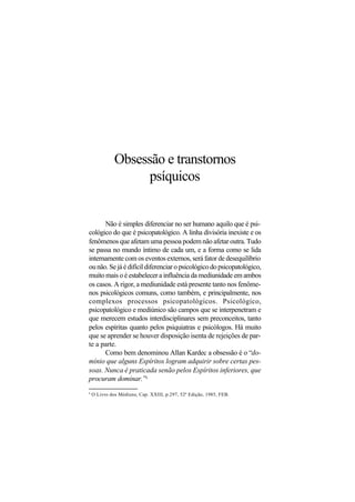 Obsessão e transtornos
psíquicos
Não é simples diferenciar no ser humano aquilo que é psi-
cológico do que é psicopatológico. A linha divisória inexiste e os
fenômenos que afetam uma pessoa podem não afetar outra. Tudo
se passa no mundo íntimo de cada um, e a forma como se lida
internamente com os eventos externos, será fator de desequilíbrio
ou não. Se já é difícil diferenciar o psicológico do psicopatológico,
muito mais o é estabelecer a influência da mediunidade em ambos
os casos. A rigor, a mediunidade está presente tanto nos fenôme-
nos psicológicos comuns, como também, e principalmente, nos
complexos processos psicopatológicos. Psicológico,
psicopatológico e mediúnico são campos que se interpenetram e
que merecem estudos interdisciplinares sem preconceitos, tanto
pelos espíritas quanto pelos psiquiatras e psicólogos. Há muito
que se aprender se houver disposição isenta de rejeições de par-
te a parte.
Como bem denominou Allan Kardec a obsessão é o “do-
mínio que alguns Espíritos logram adquirir sobre certas pes-
soas. Nunca é praticada senão pelos Espíritos inferiores, que
procuram dominar.”8
8
O Livro dos Médiuns, Cap. XXIII, p.297, 52ª Edição, 1985, FEB.
 