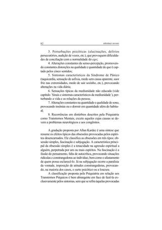 82 adenáuer novaes
3. Perturbações psicóticas (alucinações, delírios
persecutórios, audição de vozes, etc.), que provoquem dificulda-
des de conciliação com a normalidade do ego;
4. Alterações constantes da senso-percepção, promoven-
do constantes distorções na qualidade e quantidade do que é cap-
tado pelos cinco sentidos;
5. Sintomas característicos da Síndrome de Pânico
(taquicardia, sensação de asfixia, medo sem causa aparente, suor
frio nas extremidades, medo de sair sozinho, etc.), provocando
alterações na vida diária;
6. Sensações típicas da mediunidade não educada (vide
capítulo ´Sinais e sintomas característicos da mediunidade´), per-
turbando a vida e as relações da pessoa;
7.Alteraçõesconstantesnaquantidadeequalidadedosono,
provocando insônias ou o dormir em quantidade além do habitu-
al;
8. Recorrências em distúrbios descritos pela Psiquiatria
como Transtornos Mentais, exceto aqueles cujas causas se de-
vem a problemas neurológicos e aos congênitos.
A gradação proposta por Allan Kardec é uma síntese que
resume os efeitos típicos das obsessões provocadas pelos espíri-
tos desencarnados. Ele classifica as obsessões em três tipos: ob-
sessão simples, fascinação e subjugação. A característica princi-
pal da obsessão simples é a tenacidade na agressão espiritual a
alguém, perpetrada por um ou mais espíritos. Na fascinação é a
ilusão do pensamento, falta de autocrítica, provocando situações
ridículaseconstrangedorasaoindivíduo,bemcomooafastamento
de quem possa esclarecê-lo. Já na subjugação ocorre a paralisia
da vontade, imposição de atitudes constrangedoras, provocan-
do, na maioria dos casos, o surto psicótico ou a loucura.
A classificação proposta pela Psiquiatria em relação aos
Transtornos Psíquicos é bem abrangente em face de fazê-la ex-
clusivamentepelossintomas,semqueserefiraàquelasprovocadas
 