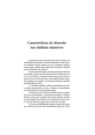 Características da obsessão
nos médiuns ostensivos
As pessoas que logo cedo apresentam sinais ostensivos de
mediunidade estão sujeitas, com mais intensidade a sofrerem gra-
ves obsessões. Mesmo aqueles que já se consideram médiuns
prontos podem também sofrer algum tipo de influência espiritual
com características de obsessão.
A seguir, apresento alguns sintomas que denotam obsessão
no médium, os quais extraí das observações de Allan Kardec em
O Livro dos Médiuns. O conjunto destas características numa só
pessoa não só se trata de obsessão, como também de grave trans-
torno psíquico que impede o crescimento espiritual do portador
da mediunidade ostensiva.
1. A atividade mediúnica mostra-se dominada por um úni-
co espírito desencarnado, ou seja, o médium só se predispõe a
ser intermediário de um determinado espírito;
2. Ausência de senso crítico do médium quanto à qualida-
de de suas comunicações. A característica principal é o médium
afastar-se de pessoas ou grupos que possam analisar o produto
de sua faculdade. São refratários às considerações de terceiros e
se valem de elogios de amigos que se colocam a seu lado;
3.Crençanainfalibilidadedosespíritos.Assimocorrequan-
do o médium, por não se sentir suficientemente seguro de si e não
 
