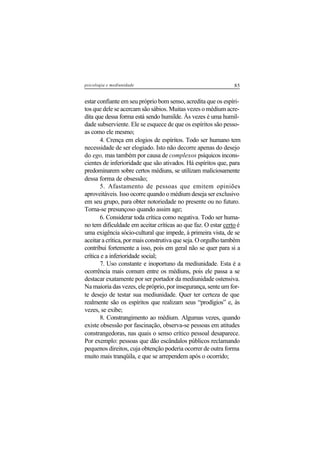 85psicologia e mediunidade
estar confiante em seu próprio bom senso, acredita que os espíri-
tos que dele se acercam são sábios. Muitas vezes o médium acre-
dita que dessa forma está sendo humilde. Às vezes é uma humil-
dade subserviente. Ele se esquece de que os espíritos são pesso-
as como ele mesmo;
4. Crença em elogios de espíritos. Todo ser humano tem
necessidade de ser elogiado. Isto não decorre apenas do desejo
do ego, mas também por causa de complexos psíquicos incons-
cientes de inferioridade que são ativados. Há espíritos que, para
predominarem sobre certos médiuns, se utilizam maliciosamente
dessa forma de obsessão;
5. Afastamento de pessoas que emitem opiniões
aproveitáveis. Isso ocorre quando o médium deseja ser exclusivo
em seu grupo, para obter notoriedade no presente ou no futuro.
Torna-se presunçoso quando assim age;
6. Considerar toda crítica como negativa. Todo ser huma-
no tem dificuldade em aceitar críticas ao que faz. O estar certo é
uma exigência sócio-cultural que impede, à primeira vista, de se
aceitar a crítica, por mais construtiva que seja. O orgulho também
contribui fortemente a isso, pois em geral não se quer para si a
crítica e a inferioridade social;
7. Uso constante e inoportuno da mediunidade. Esta é a
ocorrência mais comum entre os médiuns, pois ele passa a se
destacar exatamente por ser portador da mediunidade ostensiva.
Na maioria das vezes, ele próprio, por insegurança, sente um for-
te desejo de testar sua mediunidade. Quer ter certeza de que
realmente são os espíritos que realizam seus “prodígios” e, às
vezes, se exibe;
8. Constrangimento ao médium. Algumas vezes, quando
existe obsessão por fascinação, observa-se pessoas em atitudes
constrangedoras, nas quais o senso crítico pessoal desaparece.
Por exemplo: pessoas que dão escândalos públicos reclamando
pequenos direitos, cuja obtenção poderia ocorrer de outra forma
muito mais tranqüila, e que se arrependem após o ocorrido;
 