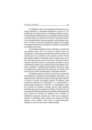 89psicologia e mediunidade
A confluência entre uma psicoterapia baseada numa psi-
cologia espiritual e o tratamento desobsessivo está por vir, na
medida que a psicologia clínica e o Espiritismo prático avancem.
Uma psicologia espiritual terá que ser profunda a fim de penetrar
no inconsciente e na essência do ser imortal. Certamente não de-
verá ser superficial nem tratar de questões exclusivamente mate-
riais. Terá que se acercar de instrumentos capazes de investigar
as estruturas emocionais no perispírito, trazendo as experiências
ali contidas à luz do ego.
A psicoterapia espiritual levará o indivíduo ao encontro de
sua natureza atual, isto é, até onde ele chegou com suas
encarnações, a fim de que possa olhar para frente e encontrar um
sentido para sua existência como espírito imortal. Nessa
psicoterapia, analista e analisando, ambos, estarão juntos, face a
face, para que possam crescer no processo. Ela deverá trazer à
tona para consciência doego, os mecanismos de defesa, os quais
naturalmente ocorrem e que, embora auxiliem nas relações com o
outro, camuflam a verdadeira personalidade. Deverá ser capaz
de proporcionar a descoberta dos potenciais do Espírito, bem
como levá-lo à efetiva transformação e iluminação interiores.
O Espiritismo prático inserirá, em acréscimo ao tratamento
da desobsessão, atendimentos psicoterápicos individuais e em
grupo, para que o indivíduo encontre um momento para cuidar de
si mesmo e assumir seu próprio destino. Os diálogos entre
encarnado (chamado de “doutrinador” ou “esclarecedor”) e
desencarnado (chamado de “obsessor” ou “perseguidor”) além
de ocorrerem de coração a coração, devem conter questões
profundas dos processos psíquicos do último. O primeiro deverá
serpreparadotambémemtécnicaspsicoterápicasadequadaspara
que se abram as “feridas” do segundo, com o cuidado e a
habilidade necessários sempre que se lida com o psiquismo
humano. A introdução dessas técnicas não excluirá, de forma
alguma, a boa vontade, o bom senso, o estudo doutrinário,
tampouco o amor no trato com os desencarnados.
 