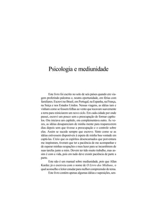 Psicologia e mediunidade
Este livro foi escrito no solo de seis países quando em via-
gem proferindo palestras e, noutra oportunidade, em férias com
familiares. Escrevi no Brasil, em Portugal, na Espanha, na França,
na Suíça e nos Estados Unidos. Nessas viagens, as idéias iam e
vinham como se fossem folhas ao vento que tocavam suavemente
a terra para reiniciarem um novo ciclo. Em cada cidade por onde
passei, escrevi um pouco sem a preocupação de formar capítu-
los. Ora iniciava um capítulo, ora complementava outro. Às ve-
zes, as idéias desapareciam de minha mente para reaparecerem
dias depois sem que tivesse a preocupação e o controle sobre
elas. Assim se sucede sempre que escrevo. Sinto como se as
idéias estivessem disponíveis à espera de minha boa vontade em
captá-las. Creio que os espíritos desencarnados que porventura
me inspiraram, tiveram que ter a paciência de me acompanhar e
de esperar minhas ocupações e meu lazer para se incumbirem de
suas tarefas junto a mim. Devem ter tido muito trabalho, mas as-
sim é com a vida, pois em tudo deve existir paciência de parte a
parte.
Este não é um manual sobre mediunidade, pois que Allan
Kardec já o escreveu com o nome de O Livro dos Médiuns, o
qualaconselhooleitorestudarparamelhorcompreensãodotema.
Este livro contém apenas algumas idéias e suposições, sen-
 