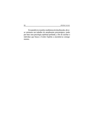 90 adenáuer novaes
Em paralelo às reuniões mediúnicas de desobsessão, deve-
se estruturar um trabalho de atendimento psicoterápico, tendo
por base uma psicologia espiritual profunda, a fim de auxiliar o
indivíduo que busca o Centro Espírita a encontrar-se consigo
mesmo.
 