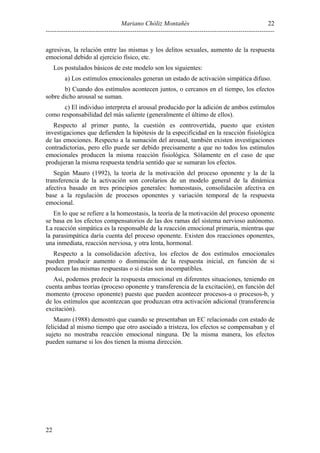 22
Mariano Chóliz Montañés
---------------------------------------------------------------------------------------------------------agresivas, la relación entre las mismas y los delitos sexuales, aumento de la respuesta
emocional debido al ejercicio físico, etc.
Los postulados básicos de este modelo son los siguientes:
a) Los estímulos emocionales generan un estado de activación simpática difuso.
b) Cuando dos estímulos acontecen juntos, o cercanos en el tiempo, los efectos
sobre dicho arousal se suman.
c) El individuo interpreta el arousal producido por la adición de ambos estímulos
como responsabilidad del más saliente (generalmente el último de ellos).
Respecto al primer punto, la cuestión es controvertida, puesto que existen
investigaciones que defienden la hipótesis de la especificidad en la reacción fisiológica
de las emociones. Respecto a la sumación del arousal, también existen investigaciones
contradictorias, pero ello puede ser debido precisamente a que no todos los estímulos
emocionales producen la misma reacción fisiológica. Sólamente en el caso de que
produjeran la misma respuesta tendría sentido que se sumaran los efectos.
Según Mauro (1992), la teoría de la motivación del proceso oponente y la de la
transferencia de la activación son corolarios de un modelo general de la dinámica
afectiva basado en tres principios generales: homeostasis, consolidación afectiva en
base a la regulación de procesos oponentes y variación temporal de la respuesta
emocional.
En lo que se refiere a la homeostasis, la teoría de la motivación del proceso oponente
se basa en los efectos compensatorios de las dos ramas del sistema nervioso autónomo.
La reacción simpática es la responsable de la reacción emocional primaria, mientras que
la parasimpática daría cuenta del proceso oponente. Existen dos reacciones oponentes,
una inmediata, reacción nerviosa, y otra lenta, hormonal.
Respecto a la consolidación afectiva, los efectos de dos estímulos emocionales
pueden producir aumento o disminución de la respuesta inicial, en función de si
producen las mismas respuestas o si éstas son incompatibles.
Así, podemos predecir la respuesta emocional en diferentes situaciones, teniendo en
cuenta ambas teorías (proceso oponente y transferencia de la excitación), en función del
momento (proceso oponente) puesto que pueden acontecer procesos-a o procesos-b, y
de los estímulos que acontezcan que produzcan otra activación adicional (transferencia
excitación).
Mauro (1988) demostró que cuando se presentaban un EC relacionado con estado de
felicidad al mismo tiempo que otro asociado a tristeza, los efectos se compensaban y el
sujeto no mostraba reacción emocional ninguna. De la misma manera, los efectos
pueden sumarse si los dos tienen la misma dirección.

22

 