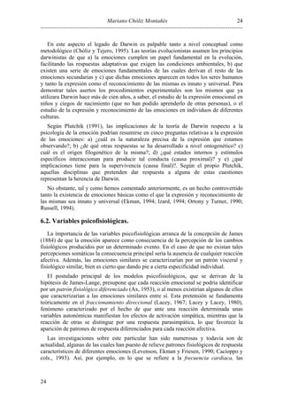 24
Mariano Chóliz Montañés
---------------------------------------------------------------------------------------------------------En este aspecto el legado de Darwin es palpable tanto a nivel conceptual como
metodológico (Chóliz y Tejero, 1995). Las teorías evolucionistas asumen los principios
darwinistas de que a) la emociones cumplen un papel fundamental en la evolución,
facilitando las respuestas adaptativas que exigen las condiciones ambientales, b) que
existen una serie de emociones fundamentales de las cuales derivan el resto de las
emociones secundarias y c) que dichas emociones aparecen en todos los seres humanos
y tanto la expresión como el reconocimiento de las mismas es innato y universal. Para
demostrar tales asertos los procedimientos experimentales son los mismos que ya
utilizara Darwin hace más de cien años, a saber, el estudio de la expresión emocional en
niños y ciegos de nacimiento (que no han podido aprenderlo de otras personas), o el
estudio de la expresión y reconocimiento de las emociones en individuos de diferentes
culturas.
Según Plutchik (1991), las implicaciones de la teoría de Darwin respecto a la
psicología de la emoción podrían resumirse en cinco preguntas relativas a la expresión
de las emociones: a) ¿cuál es la naturaleza precisa de la expresión que estamos
observando?; b) ¿de qué otras respuestas se ha desarrollado a nivel ontogenético? c)
cuál es el origen filogenético de la misma?; d) ¿qué estados internos y estímulos
específicos interaccionan para producir tal conducta (causa proximal)? y e) ¿qué
implicaciones tiene para la supervivencia (causa final)?. Según el propio Plutchik,
aquellas disciplinas que pretenden dar respuesta a alguna de estas cuestiones
representan la herencia de Darwin.
No obstante, tal y como hemos comentado anteriormente, es un hecho controvertido
tanto la existencia de emociones básicas como el que la expresión y reconocimiento de
las mismas sea innato y universal (Ekman, 1994; Izard, 1994; Ortony y Turner, 1990;
Russell, 1994).

6.2. Variables psicofisiológicas.
La importancia de las variables psicofisiológicas arranca de la concepción de James
(1884) de que la emoción aparece como consecuencia de la percepción de los cambios
fisiológicos producidos por un determinado evento. En el caso de que no existan tales
percepciones somáticas la consecuencia principal sería la ausencia de cualquier reacción
afectiva. Además, las emociones similares se caracterizarían por un patrón visceral y
fisiológico similar, bien es cierto que dando pie a cierta especificidad individual.
El postulado principal de los modelos psicofisiológicos, que se derivan de la
hipótesis de James-Lange, presupone que cada reacción emocional se podría identificar
por un patrón fisiológico diferenciado (Ax, 1953), o al menos existirían algunos de ellos
que caracterizarían a las emociones similares entre sí. Esta pretensión se fundamenta
teóricamente en el fraccionamiento direccional (Lacey, 1967; Lacey y Lacey, 1980),
fenómeno caracterizado por el hecho de que ante una reacción determinada unas
variables autonómicas manifiestan los efectos de activación simpática, mientras que la
reacción de otras se distingue por una respuesta parasimpática, lo que favorece la
aparición de patrones de respuesta diferenciados para cada reacción afectiva.
Las investigaciones sobre este particular han sido numerosas y todavía son de
actualidad, algunas de las cuales han puesto de relieve patrones fisiológicos de respuesta
característicos de diferentes emociones (Levenson, Ekman y Friesen, 1990; Cacioppo y
cols., 1993). Así, por ejemplo, en lo que se refiere a la frecuencia cardiaca, las

24

 