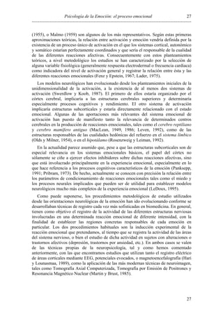 27
Psicología de la Emoción: el proceso emocional
---------------------------------------------------------------------------------------------------------(1955), o Malmo (1959) son algunos de los más representativos. Según estas primeras
aproximaciones teóricas, la relación entre activación y emoción vendría definida por la
existencia de un proceso único de activación en el que los sistemas cortical, autonómico
y somático estarían perfectamente coordinados y que sería el responsable de la cualidad
de las diferentes reacciones afectivas. Consecuentemente con estos planteamientos
teóricos, a nivel metodológico los estudios se han caracterizado por la selección de
alguna variable fisiológica (generalmente respuesta electrodermal o frecuencia cardiaca)
como indicadora del nivel de activación general y registrar la relación entre ésta y las
diferentes reacciones emocionales (Fenz y Epstein, 1967; Lader, 1975).
Los modelos neurológicos han evolucionado desde los planteamientos iniciales de la
unidimensionalidad de la activación, a la existencia de al menos dos sistemas de
activación (Swerdlow y Koob, 1987). El primero de ellos estaría organizado por el
córtex cerebral, implicaría a las estructuras cerebrales superiores y determinaría
especialmente procesos cognitivos y rendimiento. El otro sistema de activación
implicaría estructuras subcorticales y estaría directamente relacionado con el estado
emocional. Algunas de las aportaciones más relevantes del sistema emocional de
activación han puesto de manifiesto tanto la relevancia de determinados centros
cerebrales en la producción de reacciones emocionales, tales como el cerebro reptiliano
y cerebro mamífero antiguo (MacLean, 1949, 1986; Leven, 1992), como de las
estructuras responsables de las cualidades hedónicas del refuerzo en el sistema límbico
(Olds y Milner, 1954), o en el hipotálamo (Rosenzweig y Leiman, 1992).
En la actualidad parece asumido que, pese a que las estructuras subcorticales son de
especial relevancia en los sistemas emocionales básicos, el papel del córtex no
sólamente se ciñe a ejercer efectos inhibidores sobre dichas reacciones afectivas, sino
que está involucrado principalmente en la experiencia emocional, especialmente en lo
que hace referencia a los procesos cognitivos característicos de la emoción (Panksepp,
1991; Pribram, 1973). De hecho, actualmente se conocen con precisión la relación entre
los parámetros de condicionamiento de reacciones emocionales tales como el miedo y
los procesos neurales implicados que pueden ser de utilidad para establecer modelos
neurológicos mucho más completos de la experiencia emocional (LeDoux, 1995).
Como puede suponerse, los procedimientos metodológicos de estudio utilizados
desde las orientaciones neurológicas de la emoción han ido evolucionando conforme se
desarrollaban técnicas de registro cada vez más sofisticadas en biomedicina. En general,
tienen como objetivo el registro de la actividad de las diferentes estructuras nerviosas
involucradas en una determinada reacción emocional de diferente intensidad, con la
finalidad de establecer las regiones concretas responsables de cada emoción en
particular. Los dos procedimientos habituales son la inducción experimental de la
reacción emocional que pretendamos, al tiempo que se registra la actividad de las áreas
del sistema nervioso, o bien el estudio de dicha actividad en sujetos con alteraciones o
trastornos afectivos (depresión, trastornos por ansiedad, etc.). En ambos casos se valen
de las técnicas propias de la neuropsicología, tal y como hemos comentado
anteriormente, con las que encontramos estudios que utilizan tanto el registro eléctrico
de áreas corticales mediante EEG, potenciales evocados, o magnetoencefalografía (Hari
y Lounasmaa, 1989), como la aplicación de las más modernas técnicas de neuroimagen,
tales como Tomografía Axial Computerizada, Tomografía por Emisión de Positrones y
Resonancia Magnético Nuclear (Martin y Brust, 1985).

27

 