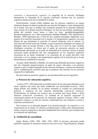30
Mariano Chóliz Montañés
---------------------------------------------------------------------------------------------------------activación e interpretación cognitiva. La magnitud de la reacción fisiológica
determinaría la intensidad de la reacción emocional, mientras que los procesos
cognitivos darían razón de la cualidad de la misma.
Posteriormente, Arnold (1960) señalaría que los procesos cognitivos no surgen
sólamente después de haberse producido una reacción fisiológica y como interpretación
de la misma, sino que se produce una evaluación primaria de la situación ambiental
antes incluso de la propia reacción fisiológica. Se trata de una primera interpretación
global del estímulo como bueno o malo (es decir, agradable/desagradable,
beneficioso/peligroso, etc.). Más recientemente, Mandler (Mandler, 1982; MacDowell y
Mandler, 1989) argumenta que, si bien las dos variables principales implicadas en la
génesis de la reacción emocional son el arousal y la interpretación cognitiva, son estas
últimas las que determinan la emoción. El arousal sólamente sería el sustrato. La
relevancia del arousal sería muy limitada, ya que las personas sólamente son capaces de
distinguir entre un arousal elevado y otro bajo, pero no el nivel de otras variables
fisiológicas concretas, de forma que el grado de activación ejercería un papel
indiferenciado únicamente en el grado de intensidad de la emoción. Incluso la propia
activación podría producirse por una incongruencia en los esquemas cognitivos
(ocurrencia de un hecho inesperado o no ocurrencia de un evento previsto). Esta
activación, a su vez, instiga a una interpretación cognitiva de la situación que es la que
determinaría la cualidad de la emoción.
Así pues, desde Marañón a Mandler, los autores que defienden posiciones cognitivas
han ido otorgando progresivamente un papel de mayor relevancia a los procesos
cognitivos que el simple etiquetado de una reacción fisiológica, e incluso han destacado
que lo verdaderamente necesario para que se produzca una emoción son los procesos
cognoscitivos implicados.
De entre todos los procesos cognitivos, los más destacables son los siguientes:

a. Procesos de valoración cognitiva.
Lazarus (1977, 1993) desarrolla su modelo teórico de las emociones basándose en la
teoría cognitiva del estrés que había establecido con anterioridad (Lazarus, 1966).
Según postula este modelo, en un primer momento se evalúan las consecuencias
positivas o negativas de una situación determinada (valoración primaria).
Posteriormente se analizan los recursos que se poseen para hacer frente a dicha
situación (valoración secundaria). La cualidad de la reacción emocional es
consecuencia directa de los procesos de valoración cognitiva (Lazarus, 1982) y cada
evaluación conduce a un tipo de emoción, manifestada por una tendencia a acción y
expresión características.
Para Lazarus no es adecuado plantear si la emoción precede a la cognición o si es
consecuencia de la misma. La relación es bidireccional y ambas están intrínsecamente
unidas, ya que la cognición es una parte fundamental de la emoción, que le proporciona
la evaluación del significado

b. Atribución de causalidad.
Según Weiner (1980, 1985, 1986; 1992, 1993) la reacción emocional puede
analizarse siguiendo la secuencia atribución-emoción-acción. Específicamente, después

30

 