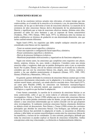 7
Psicología de la Emoción: el proceso emocional
----------------------------------------------------------------------------------------------------------

3. EMOCIONES BÁSICAS
Una de las cuestiones teóricas actuales más relevantes, al mismo tiempo que más
controvertidas, en el estudio de la emoción es la existencia, o no, de emociones básicas,
universales, de las que se derivarían el resto de reacciones afectivas. La asunción de la
existencia de tales emociones básicas deriva directamente de los planteamientos de
Darwin y significaría que se trata de reacciones afectivas innatas, distintas entre ellas,
presentes en todos los seres humanos y que se expresan de forma característica
(Tomkins, 1962, 1963; Ekman, 1984; Izard, 1977). La diferencia entre las mismas no
podría establecerse en términos de gradación en una determinada dimensión, sino que
serían cualitativamente diferentes.
Según Izard (1991), los requisitos que debe cumplir cualquier emoción para ser
considerada como básica son los siguientes:
-Tener un sustrato neural específico y distintivo.
-Tener una expresión o configuración facial específica y distintiva.
-Poseer sentimientos específicos y distintivos.
-Derivar de procesos biológicos evolutivos.
-Manifestar propiedades motivacionales y organizativas de funciones adaptativas.
Según este mismo autor, las emociones que cumplirían estos requisitos son: placer,
interés, sorpresa, tristeza, ira, asco, miedo y desprecio. Considera como una misma
emoción culpa y vergüenza, dado que no pueden distinguirse entre sí por su expresión
facial. Por su parte, Ekman, otro de los autores relevantes en el estudio de la emoción,
considera que son seis las emociones básicas (ira, alegría, asco, tristeza, sorpresa y
miedo), a las que añadiría posteriormente el desprecio (Ekman, 1973; 1989, 1993;
Ekman, O'Sullivan y Matsumoto, 1991a y b).
En general, quienes defienden la existencia de emociones básicas asumen que se trata
de procesos directamente relacionados con la adaptación y la evolución, que tienen un
sustrato neural innato, universal y un estado afectivo asociado único. Para Izard (1977),
así como para Plutchik (1980), las emociones son fenómenos neuropsicológicos
específicos fruto de la selección natural, que organizan y motivan comportamientos
fisiológicos y cognitivos que facilitan la adaptación.
Como hemos comentado, la cuestión de la existencia de emociones básicas es un
tema controvertido, sobre el que no existe todavía el suficiente consenso entre los
investigadores. Ortony y Turner (1990) señalan que no existen tales emociones básicas
a partir de las cuales puedan construirse todas las demás, ya que cada autor propone un
número y unas emociones determinadas que no suelen coincidir con las que proponen
otros investigadores. Si realmente existieran emociones basicas claramente distintivas
no debería existir tal desconcierto. Para Ortony y Turner (1990) existen dos corrientes
principales que abordan las emociones básicas. Una biológica, que defiende que las
emociones básicas han permitido la adaptación al medio, se encuentran en diferentes
culturas y debe haber un sustrato neurofisiológico común entre las emociones básicas de
los mamíferos, e incluso de los vertebrados. La otra corriente, psicológica, defiende que
todas las emociones se pueden explicar en función de emociones irreducibles. Ambas
concepciones están muy relacionadas y su distinción es fundamentalmente didáctica.

7

 