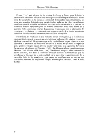 8
Mariano Chóliz Montañés
---------------------------------------------------------------------------------------------------------Ekman (1992) sale al paso de las críticas de Ortony y Turner para defender la
existencia de emociones básicas a nivel fisiológico corroborado por la existencia de una
serie de universales en la expresión emocional demostrados transculturalmente, así
como por un patrón fisiológico que caracterizaría a cada una de ellas. Las diferentes
manifestaciones de actividad del sistema nervioso autónomo estarían a la base de las
conductas motoras apropiadas para las distintas emociones, tales como miedo, ira o
aversión. Tales emociones estarían directamente relacionadas con la adaptación del
organismo, y por lo tanto es consecuente que tengan un patrón de actividad autonómica
específica, no así otras emociones tales como felicidad o desprecio.
No obstante, los resultados en este particular no son concluyentes, y la existencia de
patrones fisiológicos de respuesta característicos de cada reacción afectiva es más un
ideal que una realidad. El argumento que se ha esgrimido con mayor vehemencia para
demostrar la existencia de emociones básicas es el hecho de que tanto la expresión
como el reconocimiento sea un proceso innato y universal. Este argumento darwinista
fue expuesto inicialmente por Tomkins (1962) y ha sido desarrollado especialmente por
Ekman e Izard (Ekman, 1994; Izard, 1994). No obstante, tampoco sobre esta cuestión
existe consenso, más bien al contrario aparecen estudios experimentales que no
corroboran la hipótesis de la universalidad en la expresión y reconocimiento de la
expresión facial de las emociones y que ponen de manifiesto que se trata de una
conclusión producto de importantes sesgos metodológicos (Russell, 1994; Chóliz,
1995c).

8

 