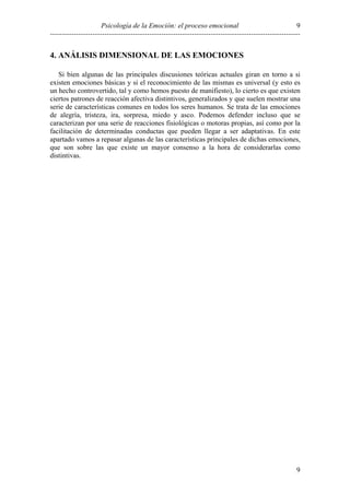 9
Psicología de la Emoción: el proceso emocional
----------------------------------------------------------------------------------------------------------

4. ANÁLISIS DIMENSIONAL DE LAS EMOCIONES
Si bien algunas de las principales discusiones teóricas actuales giran en torno a si
existen emociones básicas y si el reconocimiento de las mismas es universal (y esto es
un hecho controvertido, tal y como hemos puesto de manifiesto), lo cierto es que existen
ciertos patrones de reacción afectiva distintivos, generalizados y que suelen mostrar una
serie de características comunes en todos los seres humanos. Se trata de las emociones
de alegría, tristeza, ira, sorpresa, miedo y asco. Podemos defender incluso que se
caracterizan por una serie de reacciones fisiológicas o motoras propias, así como por la
facilitación de determinadas conductas que pueden llegar a ser adaptativas. En este
apartado vamos a repasar algunas de las características principales de dichas emociones,
que son sobre las que existe un mayor consenso a la hora de considerarlas como
distintivas.

9

 